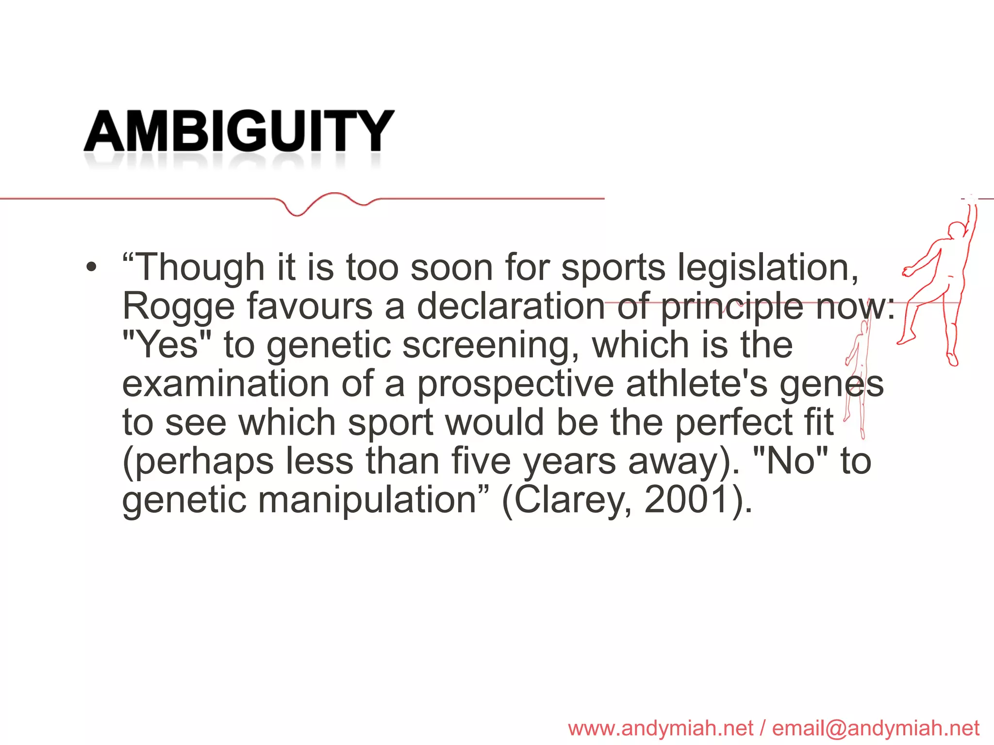 “ Though it is too soon for sports legislation, Rogge favours a declaration of principle now: "Yes" to genetic screening, which is the examination of a prospective athlete's genes to see which sport would be the perfect fit (perhaps less than five years away). "No" to genetic manipulation” (Clarey, 2001). 