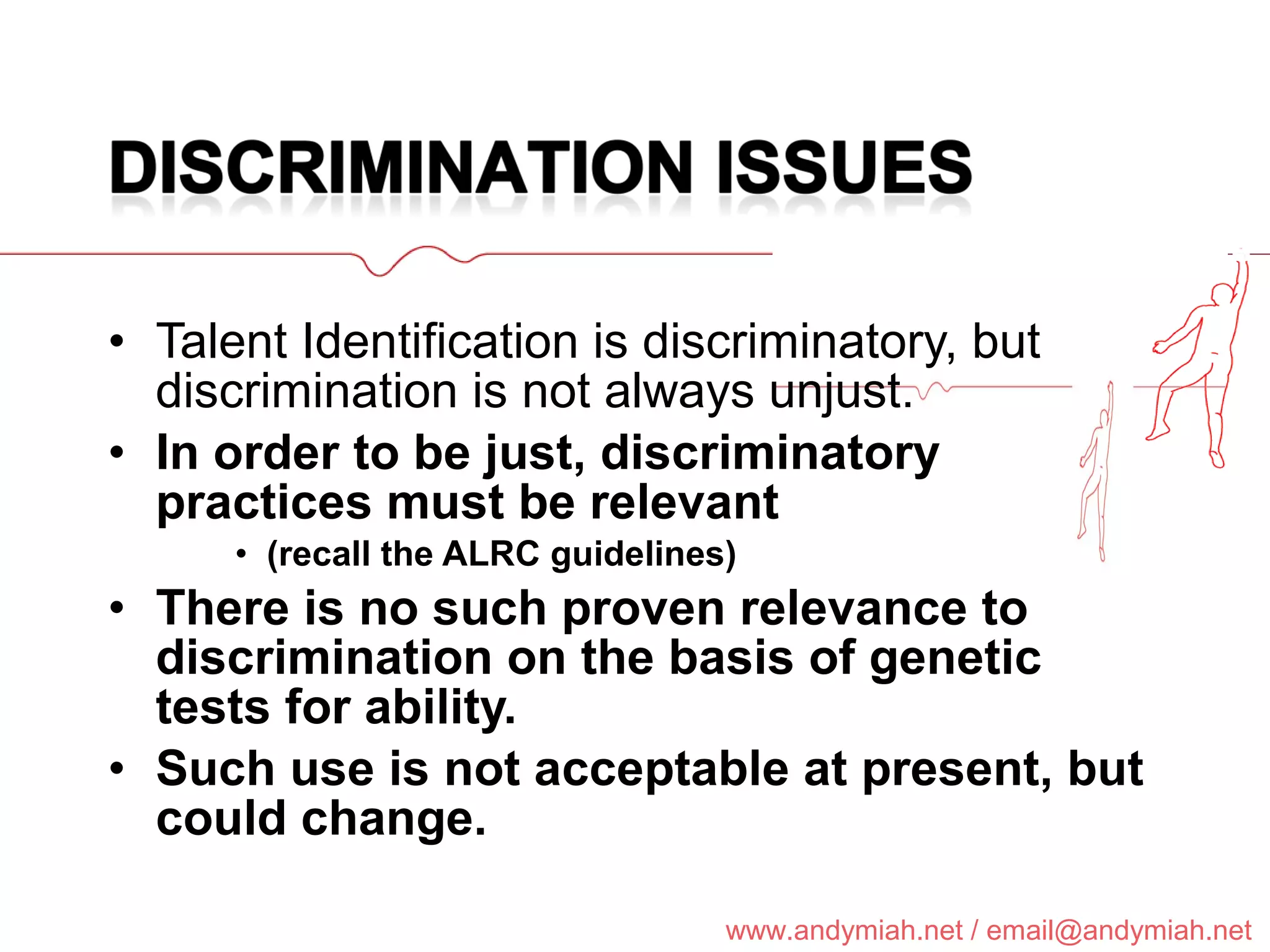 Talent Identification is discriminatory, but discrimination is not always unjust. In order to be just, discriminatory practices must be relevant  (recall the ALRC guidelines) There is no such proven relevance to discrimination on the basis of genetic tests for ability.  Such use is not acceptable at present, but could change. 