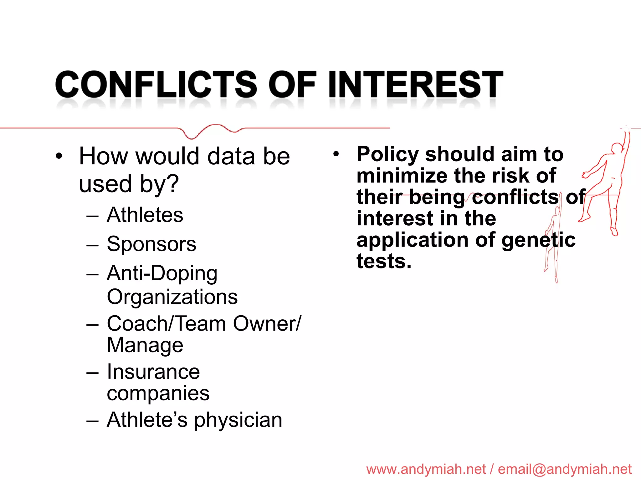 How would data be used by? Athletes Sponsors Anti-Doping Organizations Coach/Team Owner/Manage Insurance companies Athlete’s physician Policy should aim to minimize the risk of their being conflicts of interest in the application of genetic tests. 