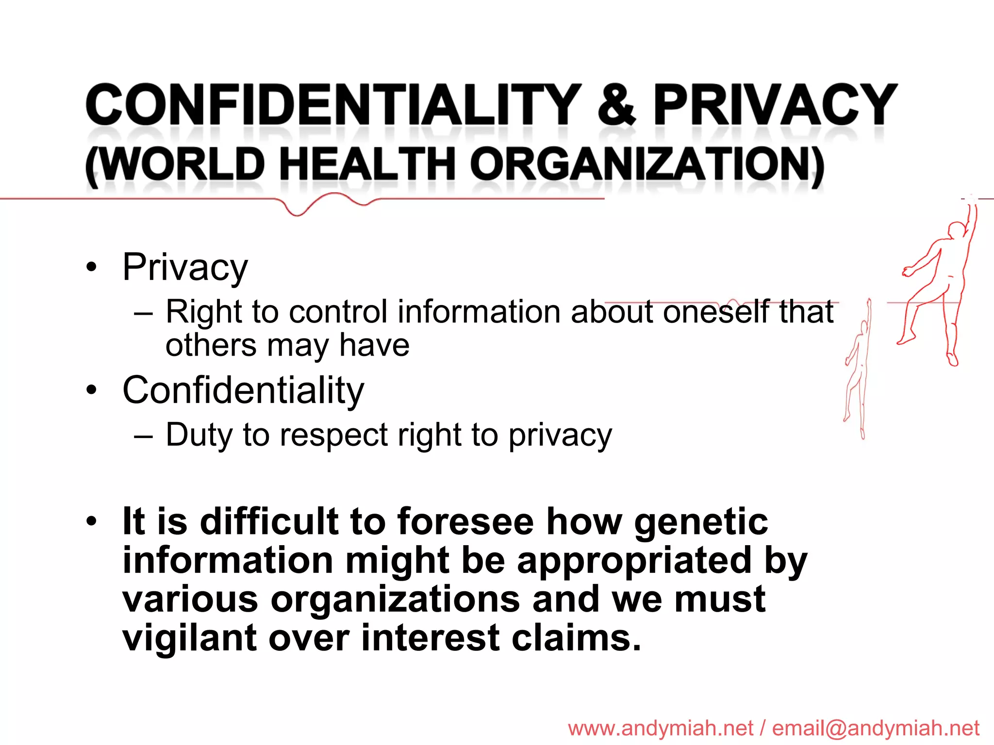Privacy Right to control information about oneself that others may have Confidentiality Duty to respect right to privacy It is difficult to foresee how genetic information might be appropriated by various organizations and we must vigilant over interest claims. 