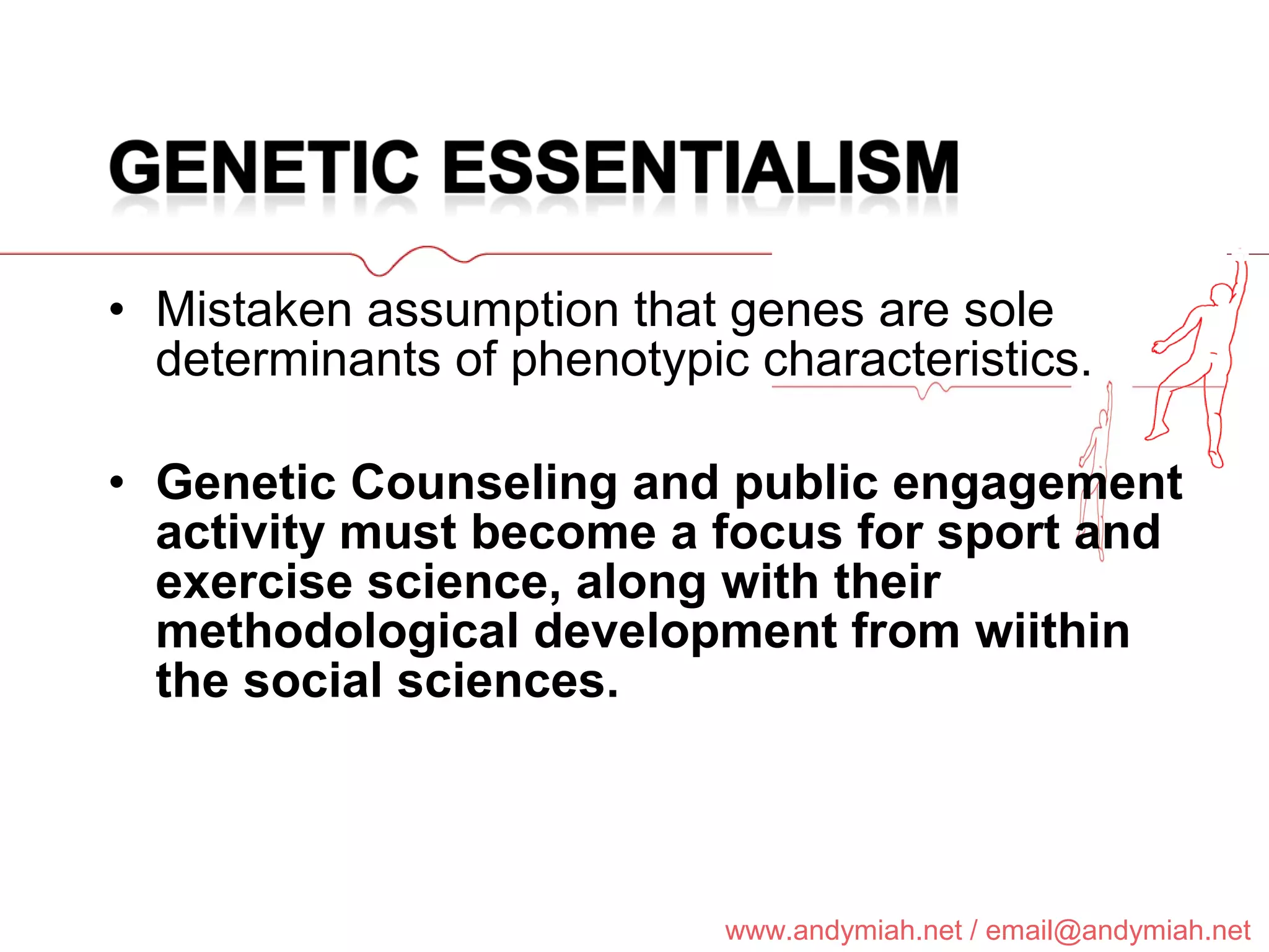 Mistaken assumption that genes are sole determinants of phenotypic characteristics. Genetic Counseling and public engagement activity must become a focus for sport and exercise science, along with their methodological development from wiithin the social sciences. 