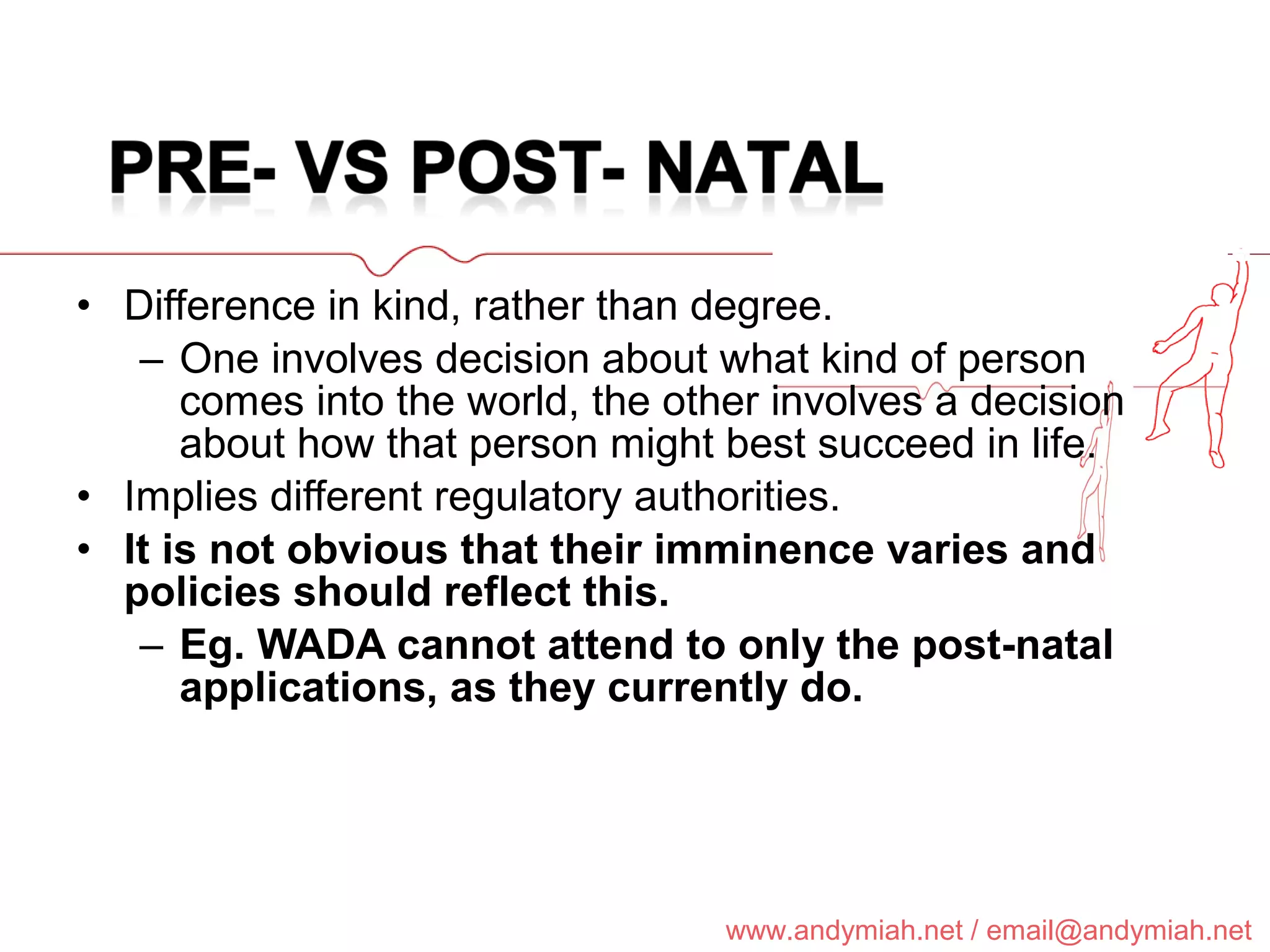 Difference in kind, rather than degree. One involves decision about what kind of person comes into the world, the other involves a decision about how that person might best succeed in life. Implies different regulatory authorities. It is not obvious that their imminence varies and policies should reflect this. Eg. WADA cannot attend to only the post-natal applications, as they currently do. 