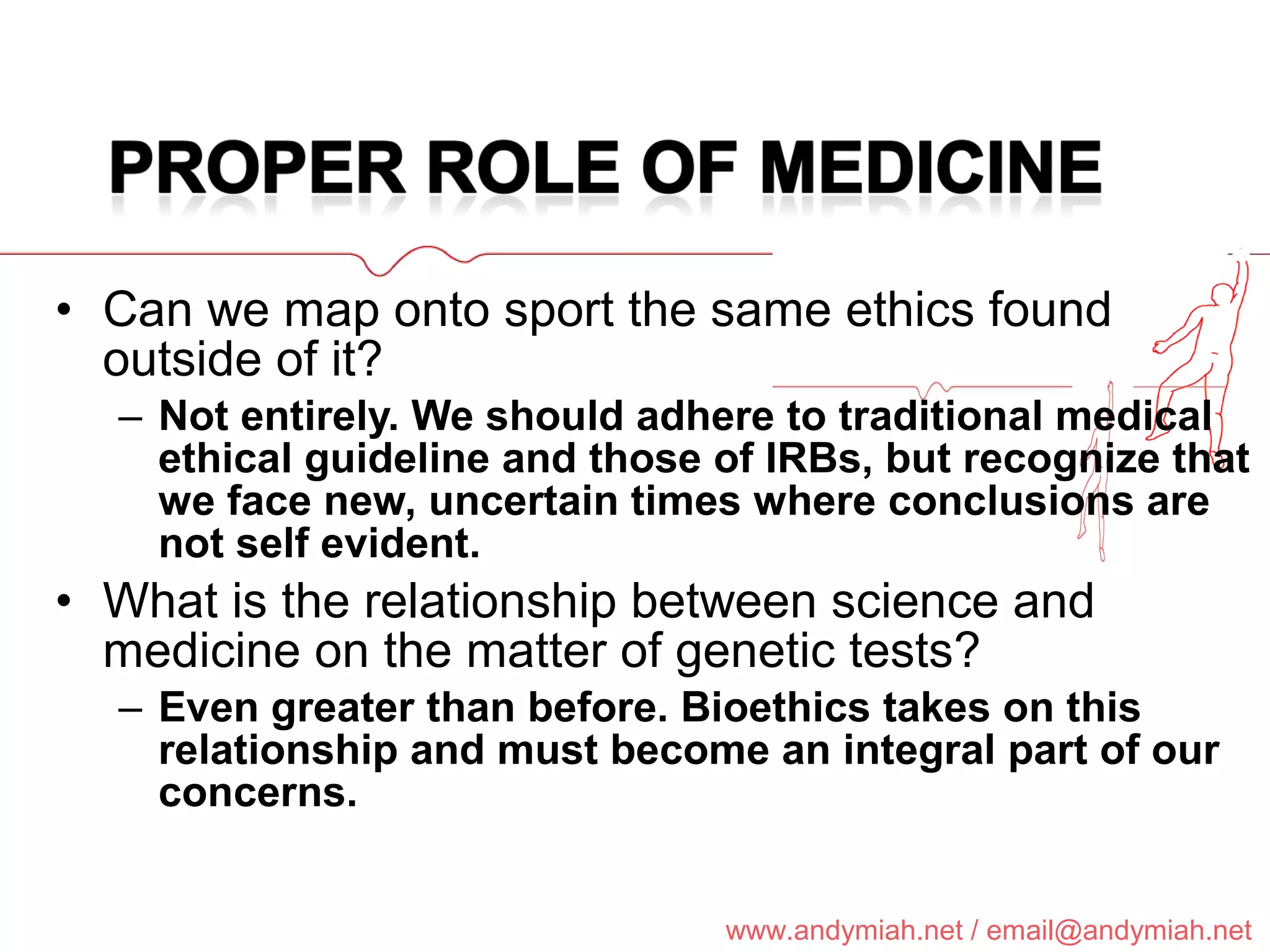 Can we map onto sport the same ethics found outside of it? Not entirely. We should adhere to traditional medical ethical guideline and those of IRBs, but recognize that we face new, uncertain times where conclusions are not self evident. What is the relationship between science and medicine on the matter of genetic tests? Even greater than before. Bioethics takes on this relationship and must become an integral part of our concerns. 