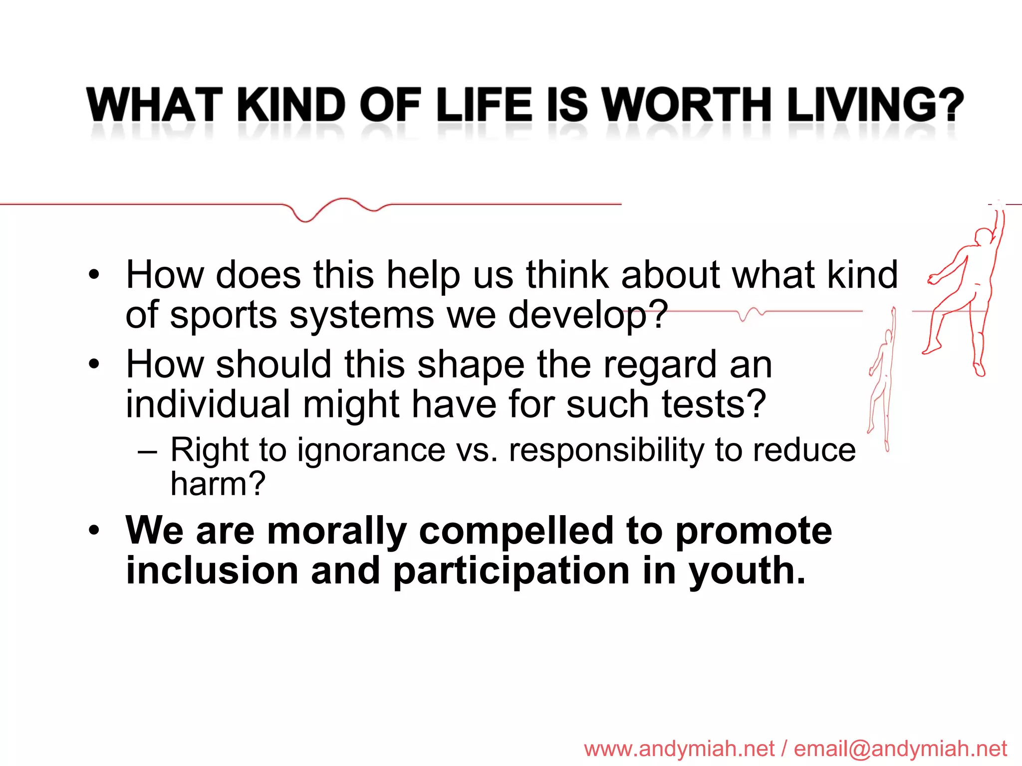 How does this help us think about what kind of sports systems we develop? How should this shape the regard an individual might have for such tests? Right to ignorance vs. responsibility to reduce harm? We are morally compelled to promote inclusion and participation in youth. 