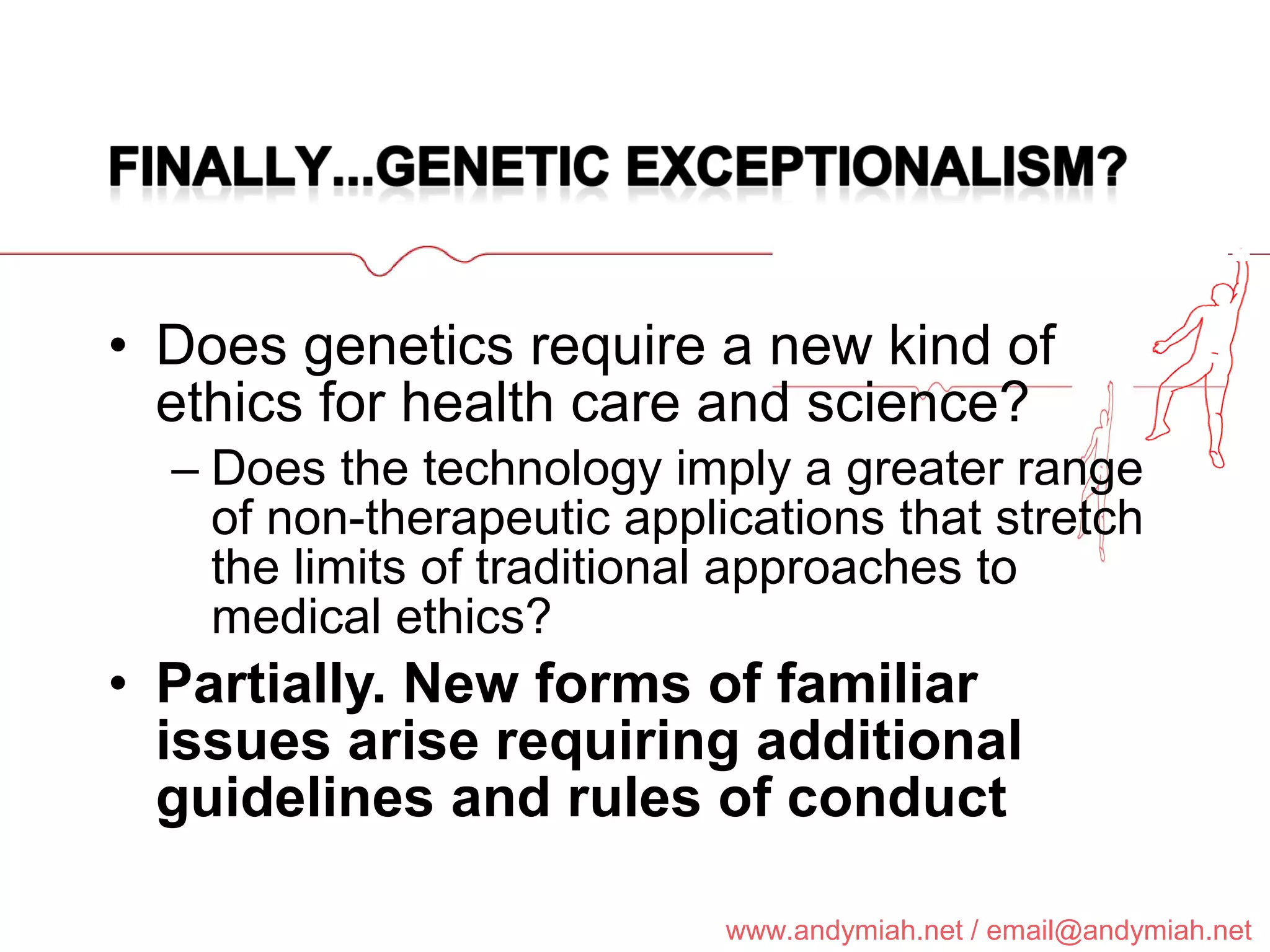 Does genetics require a new kind of ethics for health care and science? Does the technology imply a greater range of non-therapeutic applications that stretch the limits of traditional approaches to medical ethics? Partially. New forms of familiar issues arise requiring additional guidelines and rules of conduct 