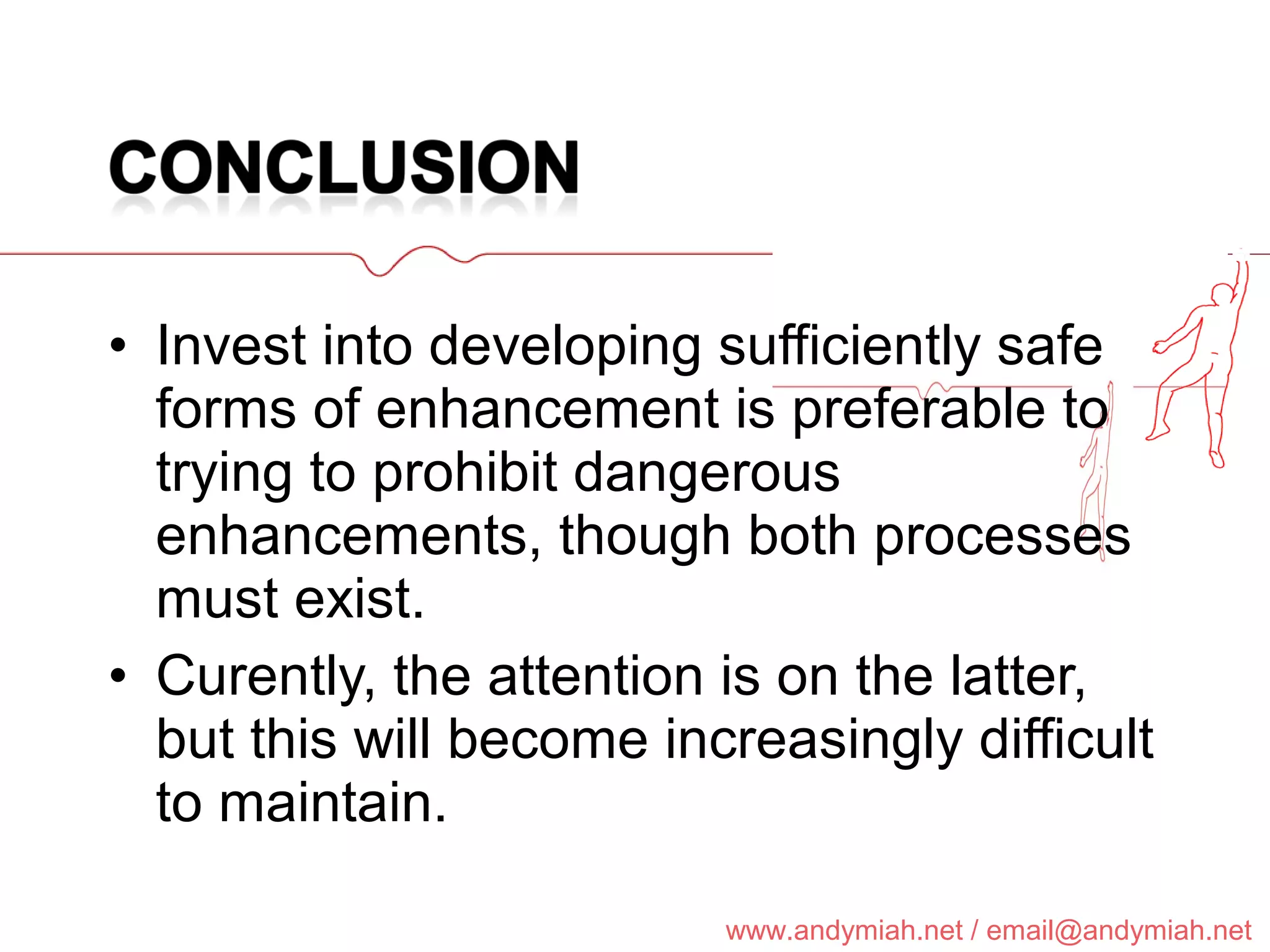 Invest into developing sufficiently safe forms of enhancement is preferable to trying to prohibit dangerous enhancements, though both processes must exist. Curently, the attention is on the latter, but this will become increasingly difficult to maintain. 