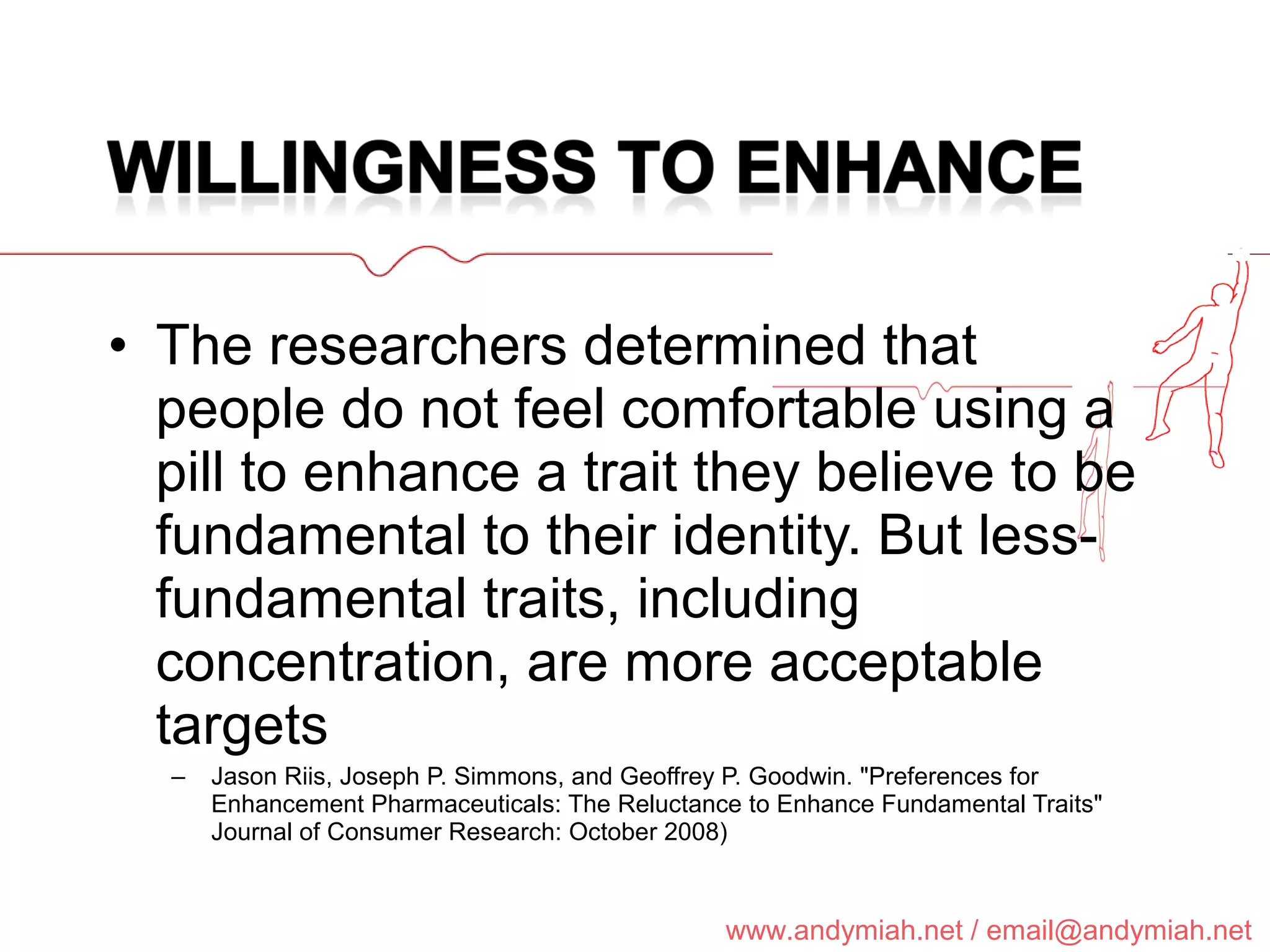 The researchers determined that people do not feel comfortable using a pill to enhance a trait they believe to be fundamental to their identity. But less-fundamental traits, including concentration, are more acceptable targets  Jason Riis, Joseph P. Simmons, and Geoffrey P. Goodwin. "Preferences for Enhancement Pharmaceuticals: The Reluctance to Enhance Fundamental Traits" Journal of Consumer Research: October 2008) 