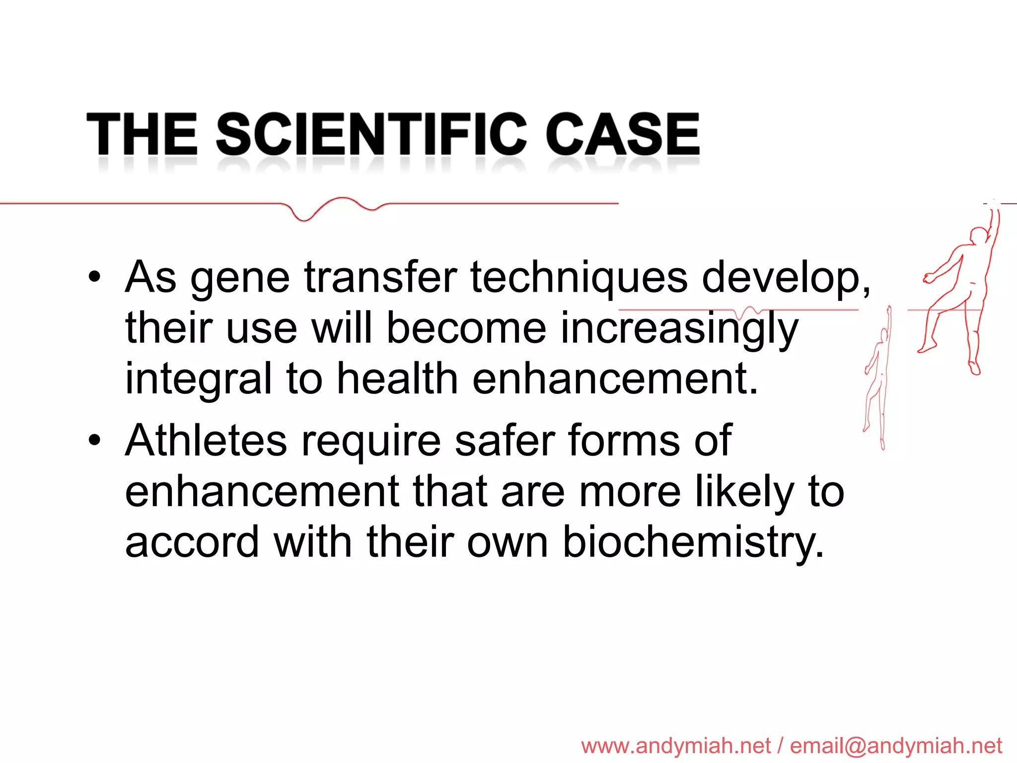 As gene transfer techniques develop, their use will become increasingly integral to health enhancement. Athletes require safer forms of enhancement that are more likely to accord with their own biochemistry. 