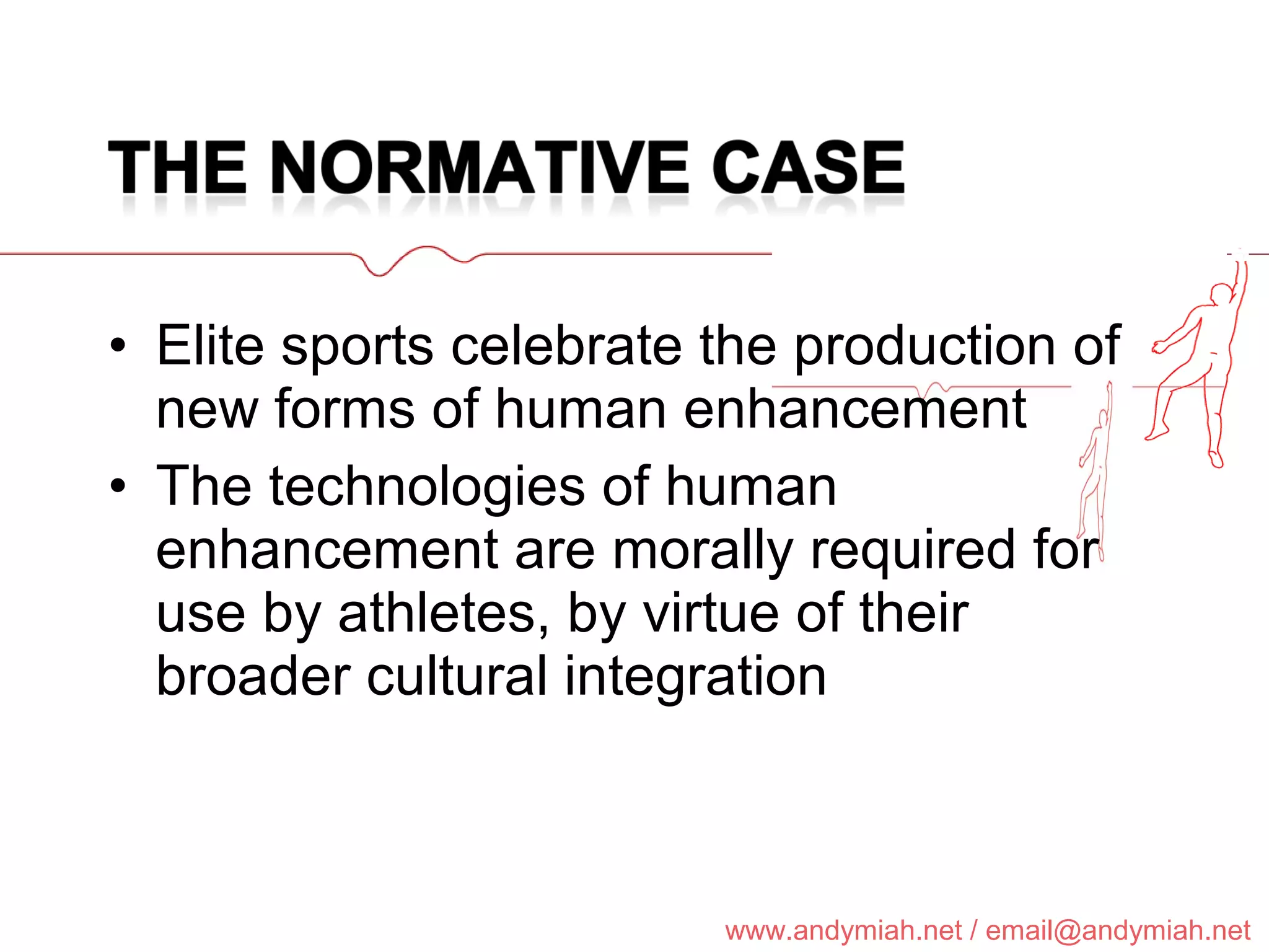 Elite sports celebrate the production of new forms of human enhancement T he te chnologie s of human enhancement are morally required for use by athletes, by virtue of their broader cultural integration 