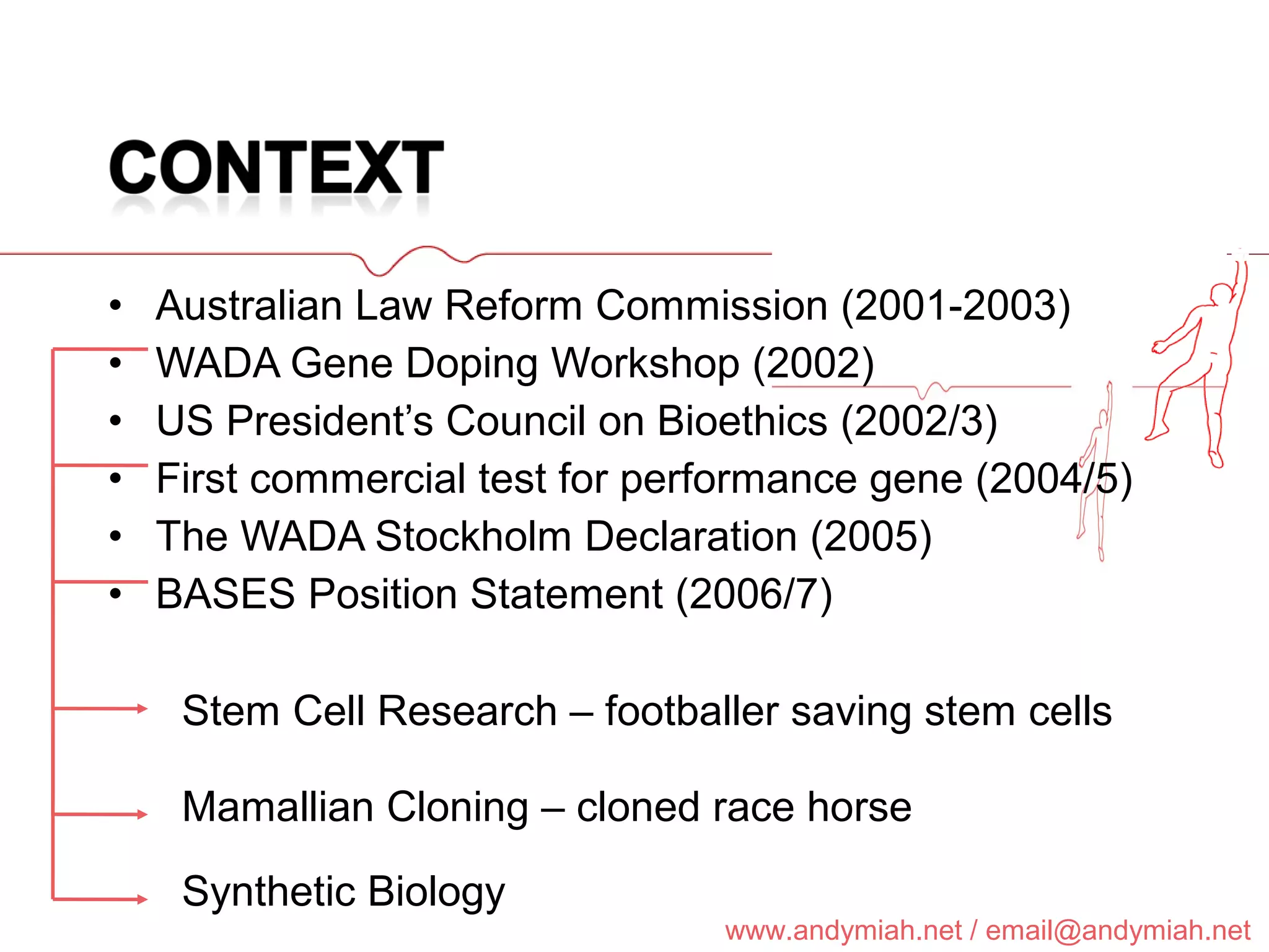 Australian Law Reform Commission (2001-2003) WADA Gene Doping Workshop (2002) US President’s Council on Bioethics (2002/3) First commercial test for performance gene (2004/5) The WADA Stockholm Declaration (2005) BASES Position Statement (2006/7) Synthetic Biology Stem Cell Research – footballer saving stem cells Mamallian Cloning – cloned race horse 