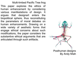 Posthuman designs By Andy Miah This paper explores the ethics of human enhancement by considering various manifestations of design. It argues that designart enters the biopolitical sphere, thus reconstituting the parameters of moral debates on human enhancements. Drawing on a wide variety of aesthetic forms that engage ethical concerns about such modifications, the paper considers the substantive ethical arguments that are articulated through such artifacts. Multi-limbed Pacific Tree frog 