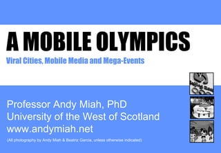 A MOBILE OLYMPICS Professor Andy Miah, PhD University of the West of Scotland www.andymiah.net Viral Cities, Mobile Media and Mega-Events (All photography by Andy Miah & Beatriz Garcia, unless otherwise indicated) 