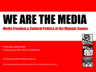 WE ARE THE MEDIA Research funded by the British Academy from 2003-2008 Professor Andy Miah University of the West of Scotland Media Freedom & Cultural Politics at the Olympic Games  Co-funded with Dr Beatriz Garcia (All photography by Andy Miah as part of the research documentation ) 