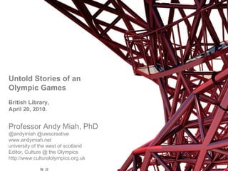 Untold Stories of an Olympic Games British Library,  April 20, 2010. Professor Andy Miah, PhD  @andymiah @uwscreative  www.andymiah.net  university of the west of scotland Editor, Culture @ the Olympics http://www.culturalolympics.org.uk 