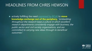 HEADLINES FROM CHRIS HEWSON
 actively fulfilling the need expressed by RCUK to move
knowledge exchange out of the periphery, “embedding
throughout the research base a culture in which excellent
research departments consistently engage with business, the
public sector and civil society organisations, and are
committed to carrying new ideas through to beneficial
outcomes”.
 