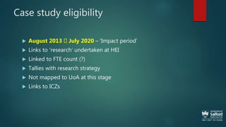 Case study eligibility
 August 2013 July 2020 – ‘Impact period’
 Links to ‘research’ undertaken at HEI
 Linked to FTE count (?)
 Tallies with research strategy
 Not mapped to UoA at this stage
 Links to ICZs
 