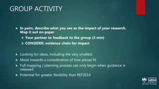 GROUP ACTIVITY
 In pairs, describe what you see as the impact of your research.
Map it out on paper
 Your partner to feedback to the group (3 min)
 CONSIDER: evidence chain for impact
 Looking for ideas, including the very smallest
 Move towards a consideration of how pieces fit
 Full mapping / planning process can only begin when guidance is
released
 Potential for greater flexibility than REF2014
 