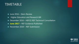 TIMETABLE
 June 2016 – Stern Review
 Higher Education and Research Bill
 December 2016 – HEFCE REF Technical Consultation
 June 2017 – REF Guidance Published
 November 2020 – REF Submission
 