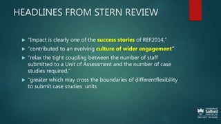 HEADLINES FROM STERN REVIEW
 “Impact is clearly one of the success stories of REF2014,”
 “contributed to an evolving culture of wider engagement”
 “relax the tight coupling between the number of staff
submitted to a Unit of Assessment and the number of case
studies required,”
 “greater which may cross the boundaries of differentflexibility
to submit case studies units
 