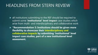 HEADLINES FROM STERN REVIEW
 all institutions submitting to the REF should be required to
submit some ‘institutional’ level impact case studies which
arise from multi- and interdisciplinary and collaborative work
 “Recommendation 5: Institutions should be given more
flexibility to showcase their interdisciplinary and
collaborative impacts by submitting ‘institutional’ level
impact case studies, part of a new institutional level
assessment.
 