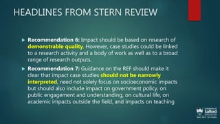 HEADLINES FROM STERN REVIEW
 Recommendation 6: Impact should be based on research of
demonstrable quality. However, case studies could be linked
to a research activity and a body of work as well as to a broad
range of research outputs.
 Recommendation 7: Guidance on the REF should make it
clear that impact case studies should not be narrowly
interpreted, need not solely focus on socioeconomic impacts
but should also include impact on government policy, on
public engagement and understanding, on cultural life, on
academic impacts outside the field, and impacts on teaching
 