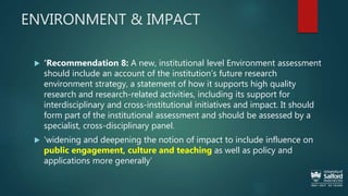 ENVIRONMENT & IMPACT
 ‘Recommendation 8: A new, institutional level Environment assessment
should include an account of the institution’s future research
environment strategy, a statement of how it supports high quality
research and research-related activities, including its support for
interdisciplinary and cross-institutional initiatives and impact. It should
form part of the institutional assessment and should be assessed by a
specialist, cross-disciplinary panel.
 'widening and deepening the notion of impact to include influence on
public engagement, culture and teaching as well as policy and
applications more generally’
 