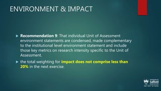 ENVIRONMENT & IMPACT
 Recommendation 9: That individual Unit of Assessment
environment statements are condensed, made complementary
to the institutional level environment statement and include
those key metrics on research intensity specific to the Unit of
Assessment.
 the total weighting for impact does not comprise less than
20% in the next exercise.
 