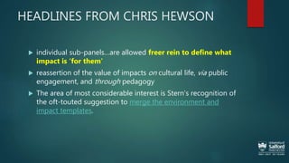 HEADLINES FROM CHRIS HEWSON
 individual sub-panels…are allowed freer rein to define what
impact is ‘for them’
 reassertion of the value of impacts on cultural life, via public
engagement, and through pedagogy
 The area of most considerable interest is Stern’s recognition of
the oft-touted suggestion to merge the environment and
impact templates.
 