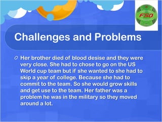 Challenges and ProblemsHer brother died of blood desise and they were very close. She had to chose to go on the US World cup team but if she wanted to she had to skip a year of college. Because she had to commit to the team. So she would grow skills and get use to the team. Her father was a problem he was in the military so they moved around a lot.