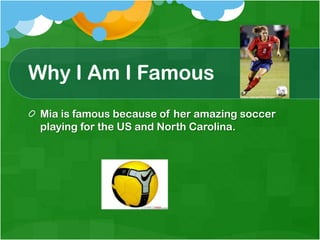Why I Am I FamousMia is famous because of her amazing soccer playing for the US and North Carolina. 