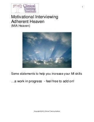  
Copyright ©2010 Clinical Training Institute
 
 
1
Motivational Interviewing
Adherent Heaven
(MIA Heaven)
Some statements to help you increase your MI skills
…a work in progress - feel free to add on!
 