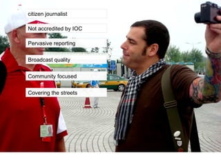 citizen journalist Not accredited by IOC Pervasive reporting Broadcast quality Community focused Covering the streets 