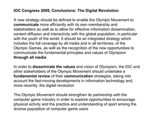 IOC Congress 2009, Conclusions: The Digital Revolution A new strategy should be defined to enable the Olympic Movement to communicate  more efficiently with its own membership and stakeholders as well as to allow for effective information dissemination, content diffusion and interactivity with the global population, in particular with the youth of the world. It should be an integrated strategy which includes the full coverage by all media and in all territories, of the Olympic Games, as well as the recognition of the new opportunities to communicate the fundamental principles and values of Olympism  through all media In order to  disseminate the values  and vision of Olympism, the IOC and other stakeholders of the Olympic Movement should undertake a fundamental review  of their  communication  strategies, taking into account the fast-moving developments in information technology and, more recently, the digital revolution  The Olympic Movement should strengthen its partnership with the computer game industry in order to explore opportunities to encourage physical activity and the practice and understanding of sport among the diverse population of computer game users  