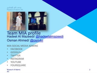 Museum of Islamic
Art
Team MIA profile
Hadeel Al Mazeedi/ @hadeelalmazeedi
Osman Ahmed/ @osm4n
MIA SOCIAL MEDIA ADMINS
• FACEBOOK
• GOOGLE+
• TWITTER
• INSTAGRAM
• YOUTUBE
• FOURSQUARE
2
 