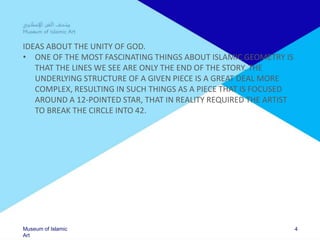 Museum of Islamic
Art
IDEAS ABOUT THE UNITY OF GOD.
• ONE OF THE MOST FASCINATING THINGS ABOUT ISLAMIC GEOMETRY IS
THAT THE LINES WE SEE ARE ONLY THE END OF THE STORY. THE
UNDERLYING STRUCTURE OF A GIVEN PIECE IS A GREAT DEAL MORE
COMPLEX, RESULTING IN SUCH THINGS AS A PIECE THAT IS FOCUSED
AROUND A 12-POINTED STAR, THAT IN REALITY REQUIRED THE ARTIST
TO BREAK THE CIRCLE INTO 42.
4
 