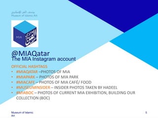 Museum of Islamic
Art
@MIAQatar
The MIA Instagram account
OFFICIAL HASHTAGS
• #MIAQATAR –PHOTOS OF MIA
• #MIAPARK – PHOTOS OF MIA PARK
• #MIACAFE – PHOTOS OF MIA CAFÉ/ FOOD
• #MUSEUMINSIDER – INSIDER PHOTOS TAKEN BY HADEEL
• #MIABOC – PHOTOS OF CURRENT MIA EXHIBITION, BUILDING OUR
COLLECTION (BOC)
5
 