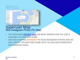 Museum of Islamic
Art
Superuser Map
MIA Instagram Photo Pin Map
• THE SUPERUSER GOOGLE MAP HAS BEEN UPDATED AND THE LINK IS
AVAILABLE TO VIEW AND SHARE
• ADD THIS HASHTAG #MIAGMAP TO YOUR INSTAGRAM PHOTOS AND WE
WILL UPDATE THIS MAP AND SHARE WITH THE MIA IGER COMMUNITY
ON A MONTHLY BASIS.
6
 