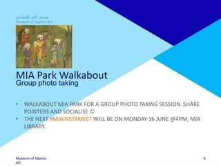 Museum of Islamic
Art
MIA Park Walkabout
Group photo taking
• WALKABOUT MIA PARK FOR A GROUP PHOTO TAKING SESSION. SHARE
POINTERS AND SOCIALISE 
• THE NEXT #MIAINSTAMEET WILL BE ON MONDAY 16 JUNE @4PM, MIA
LIBRARY.
9
 
