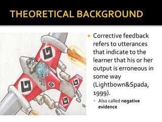  Corrective feedback
refers to utterances
that indicate to the
learner that his or her
output is erroneous in
some way
(Lightbown&Spada,
1999).
 Also called negative
evidence
 