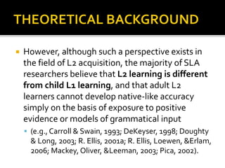  However, although such a perspective exists in
the field of L2 acquisition, the majority of SLA
researchers believe that L2 learning is different
from child L1 learning, and that adult L2
learners cannot develop native-like accuracy
simply on the basis of exposure to positive
evidence or models of grammatical input
 (e.g., Carroll & Swain, 1993; DeKeyser, 1998; Doughty
& Long, 2003; R. Ellis, 2001a; R. Ellis, Loewen, &Erlam,
2006; Mackey,Oliver, &Leeman, 2003; Pica, 2002).
 