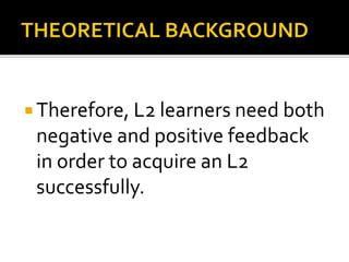  Therefore, L2 learners need both
negative and positive feedback
in order to acquire an L2
successfully.
 