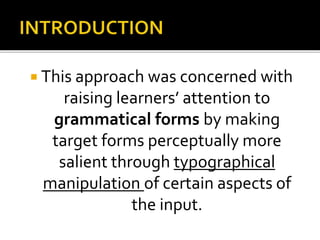  This approach was concerned with
raising learners’ attention to
grammatical forms by making
target forms perceptually more
salient through typographical
manipulation of certain aspects of
the input.
 