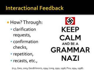  How?Through:
 clarification
requests,
 confirmation
checks,
 repetition,
 recasts, etc.,
(e.g., Gass, 2003; Gass&Varonis, 1994; Long, 1991, 1996; Pica, 1994, 1998).
 