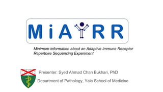 Minimum information about an Adaptive Immune Receptor
Repertoire Sequencing Experiment
Presenter: Syed Ahmad Chan Bukhari, PhD
Department of Pathology, Yale School of Medicine
 