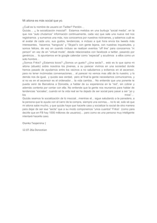 Mi aitona es más social que yo.

¿Cuál es tu nombre de usuario en Twitter? Perdón…
Quizás… ¿ la socialización insocial?. Estamos metidos en una burbuja “social media”, en la
que nos “auto chutamos” información continuamente, cada vez que sale una nueva red nos
registramos y sumamos una más, nos conocemos por nuestros nicknames, y sabemos cuál es
el avatar de cada uno, sus gustos, tendencias, e incluso a qué hora envía los tweets más
interesantes, hacemos “hangouts” y “Skype”s con gente lejana, con nuestras inquietudes, y
somos felices, de vez en cuando incluso se realizan eventos “off line” para conocernos “in
person” en vez de en “virtual mode”, desde relacionados con facebook a twitter, pasando por
genéricos… lo apuntamos en le google calendar como “especial” y acudimos a ellos como un
solo hombre…
¿Somos Frikis? ¿Estamos locos? ¿Somos un gueto? ¿Una secta?... esto es lo que opina mi
aitona (abuelo) sobre nosotros los jóvenes, a su parecer vivimos en una sociedad donde
hemos pasado de ayudarnos entre los vecinos a no saludarnos y evitarnos en el ascensor,
para no tener incómodas conversaciones… al parecer no vemos mas allá de lo nuestro, y lo
demás nos da igual, y quizás sea verdad, pero al final la gente necesitamos comunicarnos, y
si no es en el ascensor es el ordenador… la vida cambia… No entiende que una ponente te
pueda venir de Barcelona a Donostia, a hablar de su experiencia en la “red”, sin cobrar y
además contenta por contar con ella. No entiende que la gente nos reunamos para hablar de
tendencias “sociales”, cuando en la vida real se ha dejado de ser social para pasar a ser “yo y
los                                                                                     míos”…
Quizás seamos la socialización de lo insocial…mientras el... sigue saludando a la panadera, a
la persona que le ayuda con el carro de la compra, siempre una sonrisa,... no lo sé, solo sé que
mi aitona sabe mucho, y que quizás haya que hacerle caso y socializar lo social de otra manera
para dejar de ser esa “secta” que a su modo componemos “unos cuantos” Frikis! (como para
decirle que en FB hay 1000 millones de usuarios)… pero como es una persona muy inteligente
intentaré hacerle caso.

Oianko Txoperena |

12.07.26a Donostian
 