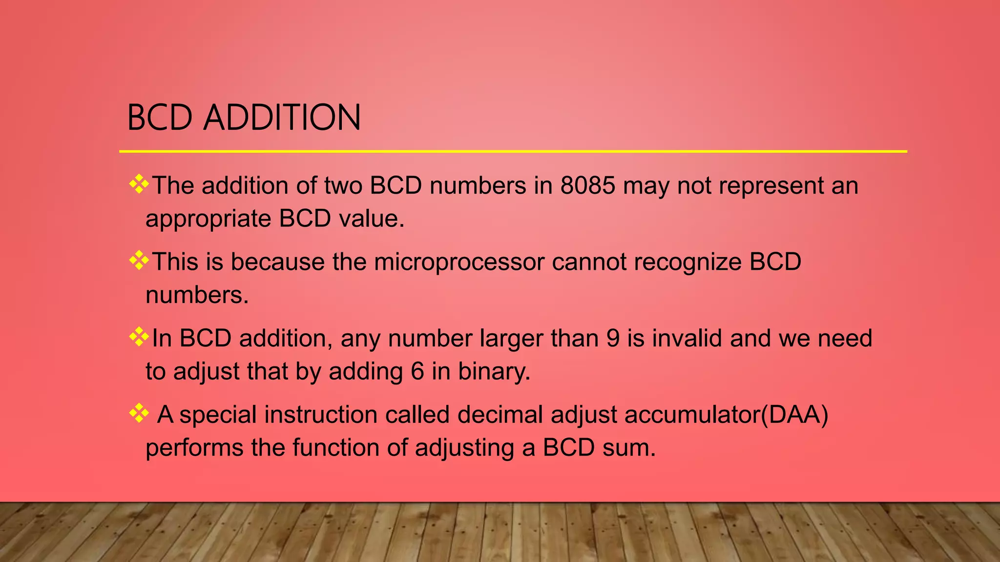 BCD ADDITION
The addition of two BCD numbers in 8085 may not represent an
appropriate BCD value.
This is because the microprocessor cannot recognize BCD
numbers.
In BCD addition, any number larger than 9 is invalid and we need
to adjust that by adding 6 in binary.
A special instruction called decimal adjust accumulator(DAA)
performs the function of adjusting a BCD sum.