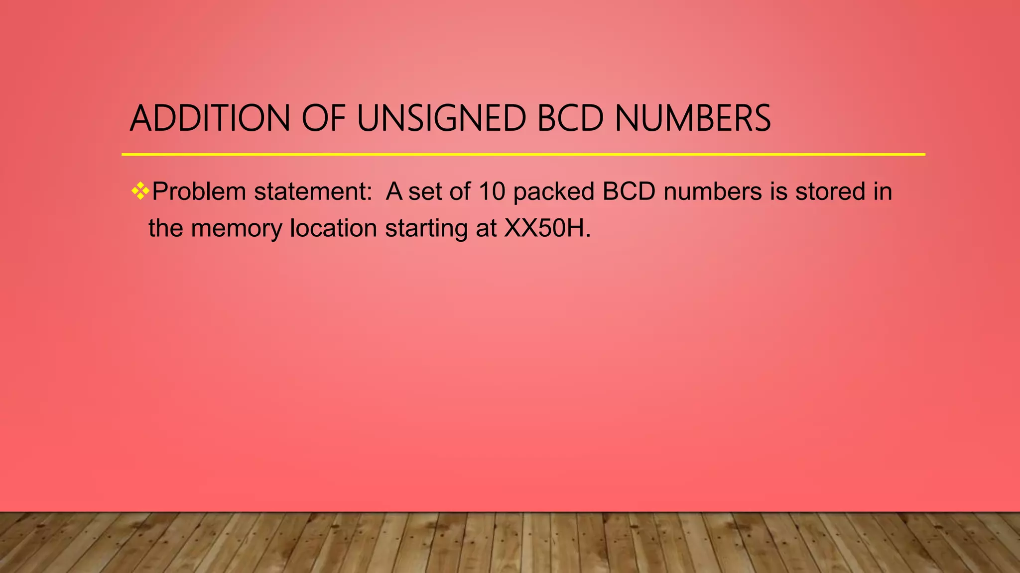 ADDITION OF UNSIGNED BCD NUMBERS
Problem statement: A set of 10 packed BCD numbers is stored in
the memory location starting at XX50H.