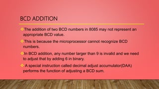 BCD ADDITION
The addition of two BCD numbers in 8085 may not represent an
appropriate BCD value.
This is because the microprocessor cannot recognize BCD
numbers.
In BCD addition, any number larger than 9 is invalid and we need
to adjust that by adding 6 in binary.
 A special instruction called decimal adjust accumulator(DAA)
performs the function of adjusting a BCD sum.
 