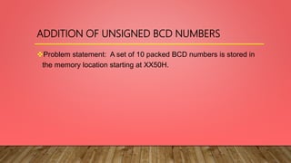 ADDITION OF UNSIGNED BCD NUMBERS
Problem statement: A set of 10 packed BCD numbers is stored in
the memory location starting at XX50H.
 
