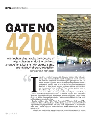 32 April 30, 2014
INFRA/ppp model/mumbai airport
GATE NO
420Amanmohan singh exalts the success of
mega schemes under the business
arrangement, but the new project is also
a showcase of crony capitalism
By Naresh Minocha
was struck recently by a comment in the media that most of the billionaires
among India’s top business leaders operate in oligopolistic markets and in sec-
tors where the government has conferred special privileges on a few. This
sounds like crony capitalism. Are we encouraging crony capitalism? Is this a
necessary but transient phase in the development of modern capitalism in
India? Are we doing enough to protect consumers and small businesses from
the consequences of crony capitalism?” These were the questions posed by
Prime Minister Manmohan Singh on May 1, 2007.
Seven years later, as he inaugurated the new integrated terminal, T2, of
Mumbai’s international airport in January 2014, he indirectly answered them. As he cut the
red ribbon, the prime minister said: “I compliment Mumbai International Airport Limited
(MIAL) for building this state-of-the art facility. The entrepreneurial skills of Shri GVK Reddy
and his colleagues are truly first-class.”
Exuding confidence in the Public-Private Partnership (PPP) model, Singh added: “The
construction of the new terminal is yet another shining example of successful execution of
large infrastructure projects under the PPP model which our government has encouraged in
recent years. I am very happy that the PPP model has worked particularly well in the civil
aviation sector.”
Ironically, and shockingly, the PPP model that Singh raved about has fattened the pockets
I“
 